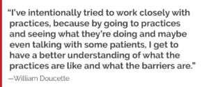 "I’ve intentionally tried to work closely with practices, because by going to practices and seeing what they’re doing and maybe even talking with some patients, I get to have a better understanding of what the practices are like and what the barriers are."