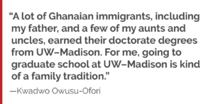 “A lot of Ghanaian immigrants, including my father, and a few of my aunts and uncles, earned their doctorate degrees from UW–Madison. For me, going to graduate school at UW–Madison is kind of a family tradition.”