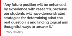 "Any future position will be enhanced by experience with research, because our students will have demonstrated strategies for determining what the real question is and finding logical and thoughtful ways to answer it."