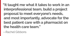 "It taught me what it takes to work in an interprofessional team, build a project proposal to meet everyone’s needs, and most importantly, advocate for the best patient care with a pharmacist on the health care team."