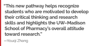 "This new pathway helps recognize students who are motivated to develop their critical thinking and research skills and highlights the UW–Madison School of Pharmacy’s overall attitude toward research."