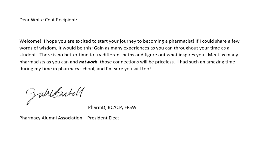 A note for the pocket of a PharmD student's coat that reads as follows: Dear White Coat Recipient: Welcome! I hope you are excited to start your journey to becoming a pharmacist! If I could share a few words of wisdom, it would be this: Gain as many experiences as you can throughout your time as a student. There is no better time to try different paths and figure out what inspires you. Meet as many pharmacists as you can and network; those connections will be priceless. I had such an amazing time during my time in pharmacy school, and I’m sure you will too! Julie Bartell PharmD, BCACP, FPSW Pharmacy Alumni Association – President Elect