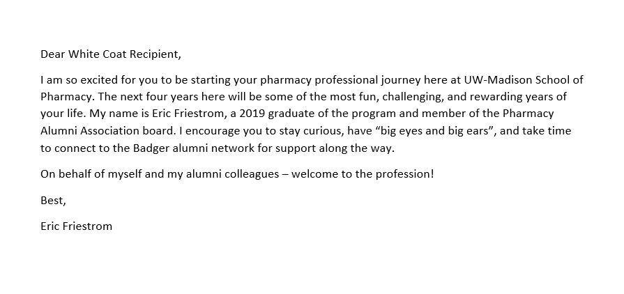 A note for the pocket of a PharmD student's white coat that reads as follows: Dear White Coat Recipient, I am so excited for you to be starting your pharmacy professional journey here at UW-Madison School of Pharmacy. The next four years here will be some of the most fun, challenging, and rewarding years of your life. My name is Eric Friestrom, a 2019 graduate of the program and member of the Pharmacy Alumni Association board. I encourage you to stay curious, have “big eyes and big ears”, and take time to connect to the Badger alumni network for support along the way. On behalf of myself and my alumni colleagues – welcome to the profession! Best, Eric Friestrom